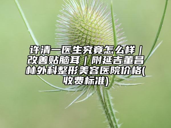 许清一医生究竟怎么样｜改善贴脑耳｜附延吉董昌林外科整形美容医院价格(收费标准)