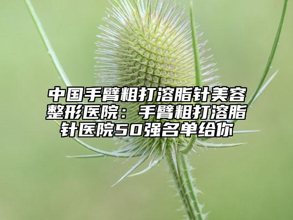 中国手臂粗打溶脂针美容整形医院：手臂粗打溶脂针医院50强名单给你