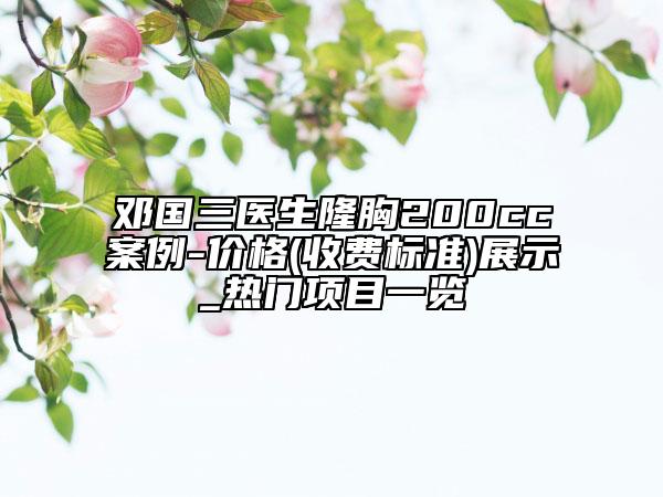 邓国三医生隆胸200cc案例-价格(收费标准)展示_热门项目一览