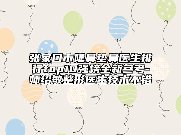 张家口市隆鼻垫鼻医生排行top10强榜全新参考-师绍敏整形医生技术不错