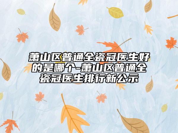 萧山区普通全瓷冠医生好的是哪个-萧山区普通全瓷冠医生排行新公示