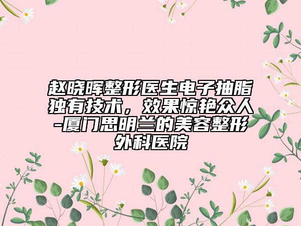 赵晓晖整形医生电子抽脂独有技术，效果惊艳众人-厦门思明兰的美容整形外科医院