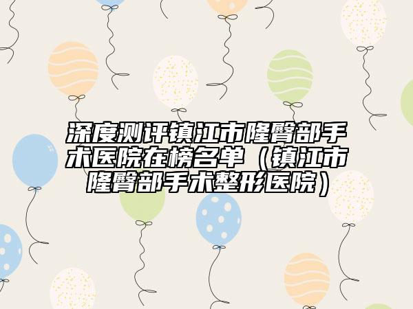 深度测评镇江市隆臀部手术医院在榜名单（镇江市隆臀部手术整形医院）