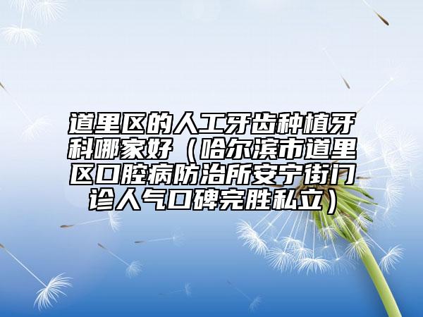 道里区的人工牙齿种植牙科哪家好（哈尔滨市道里区口腔病防治所安宁街门诊人气口碑完胜私立）