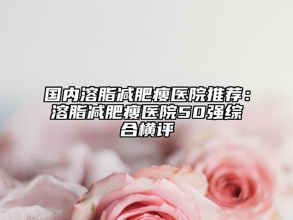 国内溶脂减肥瘦医院推荐：溶脂减肥瘦医院50强综合横评