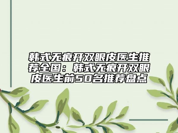 韩式无痕开双眼皮医生推荐全国：韩式无痕开双眼皮医生前50名推荐盘点