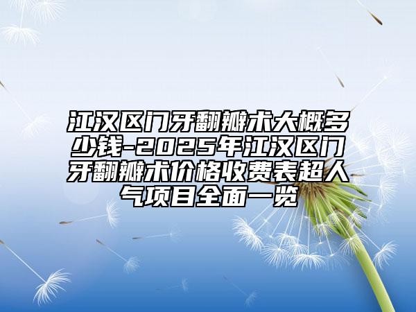 江汉区门牙翻瓣术大概多少钱-2025年江汉区门牙翻瓣术价格收费表超人气项目全面一览