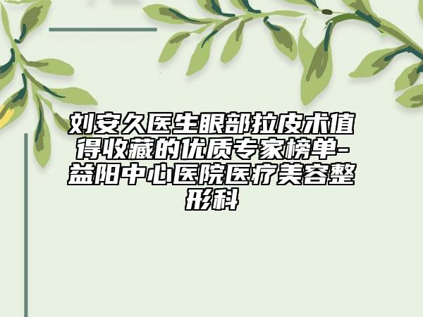 刘安久医生眼部拉皮术值得收藏的优质专家榜单-益阳中心医院医疗美容整形科