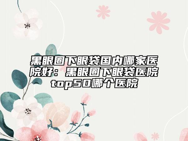黑眼圈下眼袋国内哪家医院好：黑眼圈下眼袋医院top50哪个医院