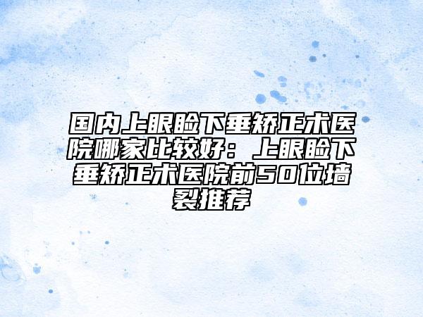 国内上眼睑下垂矫正术医院哪家比较好：上眼睑下垂矫正术医院前50位墙裂推荐