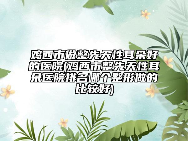 鸡西市做整先天性耳朵好的医院(鸡西市整先天性耳朵医院排名哪个整形做的比较好)