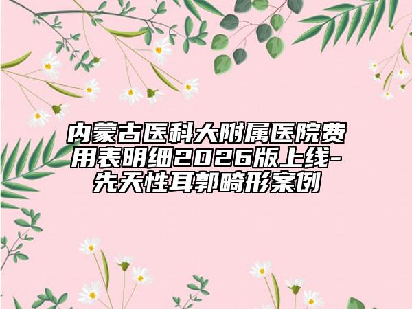 内蒙古医科大附属医院费用表明细2026版上线-先天性耳郭畸形案例