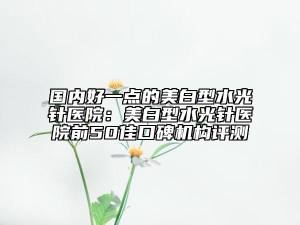 国内好一点的美白型水光针医院：美白型水光针医院前50佳口碑机构评测