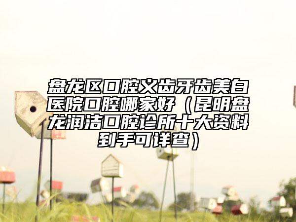 盘龙区口腔义齿牙齿美白医院口腔哪家好（昆明盘龙润洁口腔诊所十大资料到手可详查）