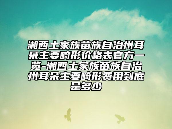 湘西土家族苗族自治州耳朵主要畸形价格表官方一览-湘西土家族苗族自治州耳朵主要畸形费用到底是多少