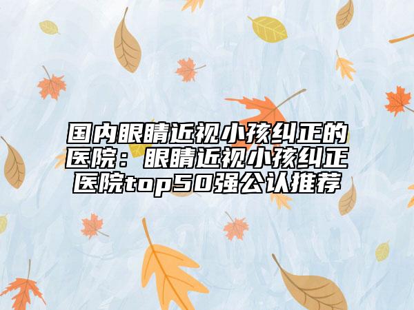 国内眼睛近视小孩纠正的医院：眼睛近视小孩纠正医院top50强公认推荐