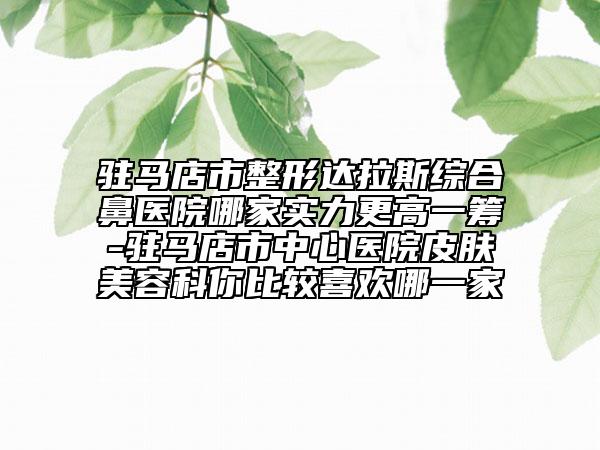 驻马店市整形达拉斯综合鼻医院哪家实力更高一筹-驻马店市中心医院皮肤美容科你比较喜欢哪一家