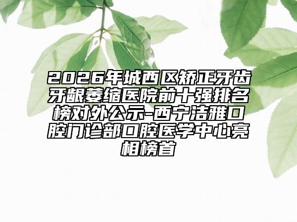2026年城西区矫正牙齿牙龈萎缩医院前十强排名榜对外公示-西宁洁雅口腔门诊部口腔医学中心亮相榜首