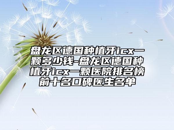 盘龙区德国种植牙icx一颗多少钱-盘龙区德国种植牙icx一颗医院排名榜前十名口碑医生名单