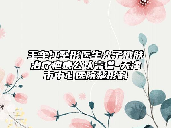 王车江整形医生光子嫩肤治疗疤痕公认靠谱-天津市中心医院整形科