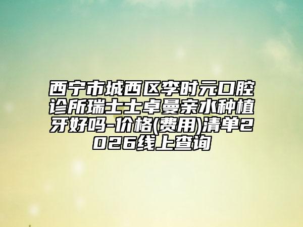 西宁市城西区李时元口腔诊所瑞士士卓曼亲水种植牙好吗-价格(费用)清单2026线上查询