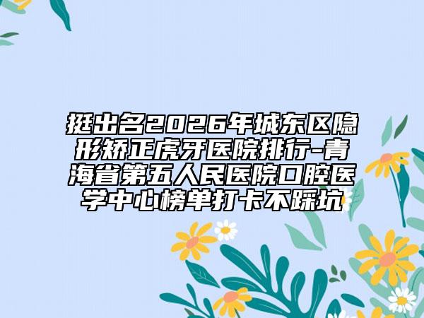 挺出名2026年城东区隐形矫正虎牙医院排行-青海省第五人民医院口腔医学中心榜单打卡不踩坑