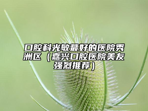 口腔科光敏蕞好的医院秀洲区（嘉兴口腔医院美友强烈推荐）