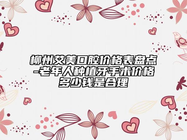 柳州艾美口腔价格表盘点-老年人种植牙手术价格多少钱是合理