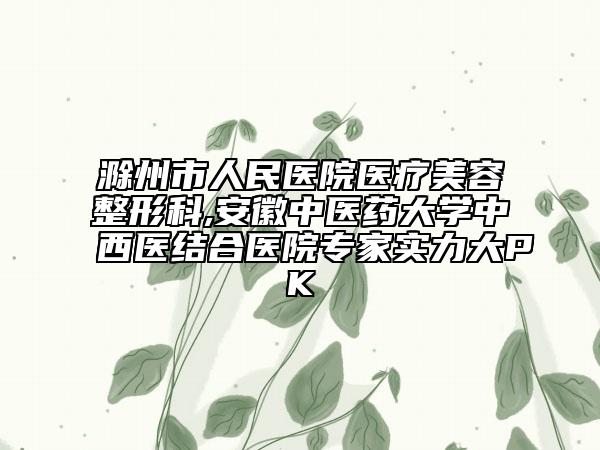 滁州市人民医院医疗美容整形科,安徽中医药大学中西医结合医院专家实力大PK