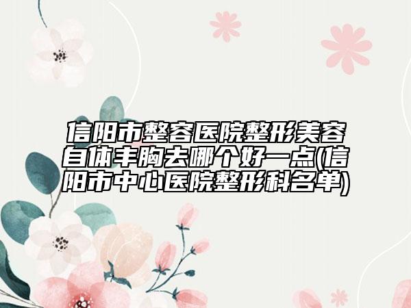 信阳市整容医院整形美容自体丰胸去哪个好一点(信阳市中心医院整形科名单)