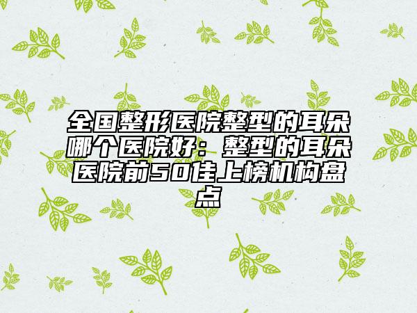 全国整形医院整型的耳朵哪个医院好：整型的耳朵医院前50佳上榜机构盘点