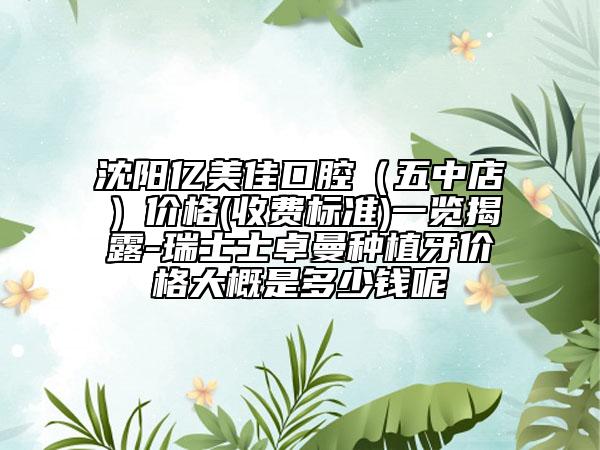 沈阳亿美佳口腔（五中店）价格(收费标准)一览揭露-瑞士士卓曼种植牙价格大概是多少钱呢