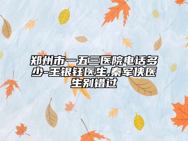 郑州市一五三医院电话多少-王银钰医生,秦军侠医生别错过