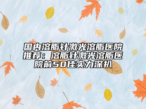 国内溶脂针激光溶脂医院推荐：溶脂针激光溶脂医院前50佳实力深扒