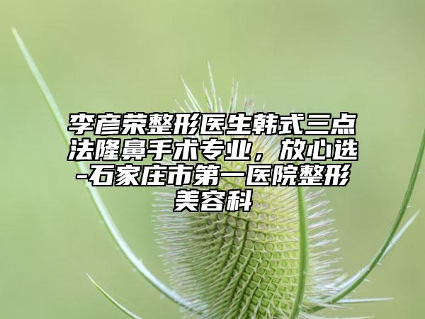 李彦荣整形医生韩式三点法隆鼻手术专业，放心选-石家庄市第一医院整形美容科