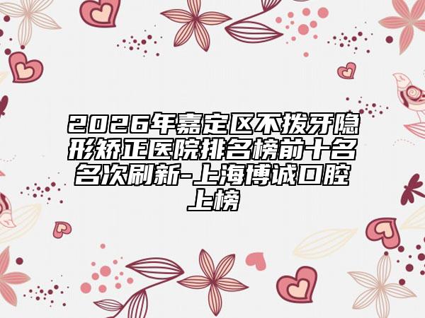 2026年嘉定区不拨牙隐形矫正医院排名榜前十名名次刷新-上海博诚口腔上榜