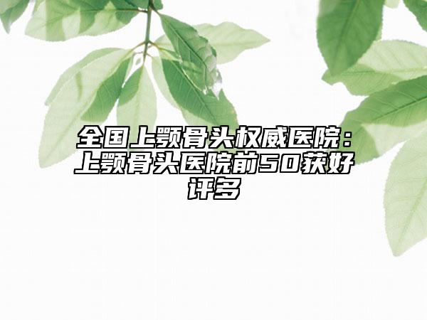 全国上颚骨头权威医院：上颚骨头医院前50获好评多