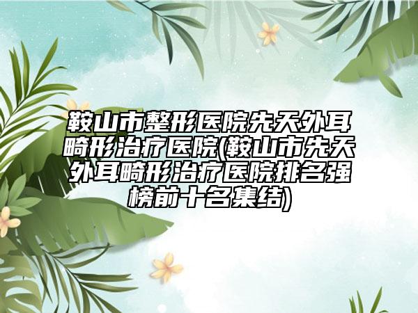 鞍山市整形医院先天外耳畸形治疗医院(鞍山市先天外耳畸形治疗医院排名强榜前十名集结)