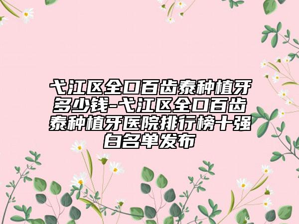 弋江区全口百齿泰种植牙多少钱-弋江区全口百齿泰种植牙医院排行榜十强白名单发布
