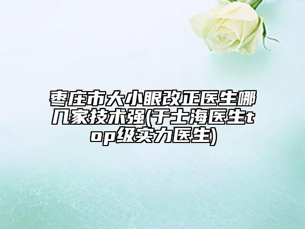 枣庄市大小眼改正医生哪几家技术强(于士海医生top级实力医生)