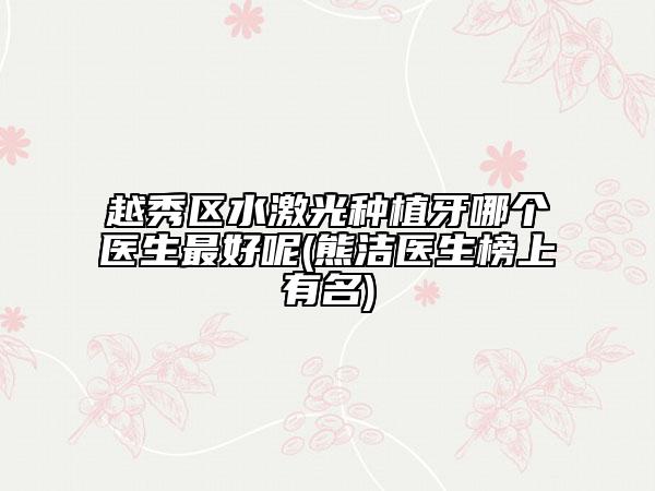 越秀区水激光种植牙哪个医生最好呢(熊洁医生榜上有名)