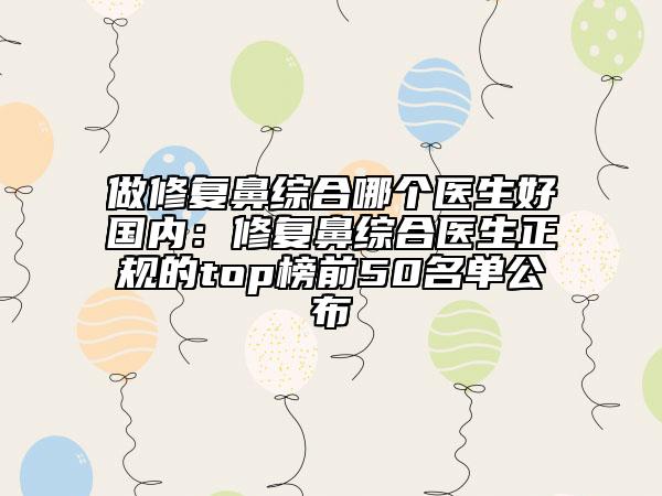 做修复鼻综合哪个医生好国内：修复鼻综合医生正规的top榜前50名单公布