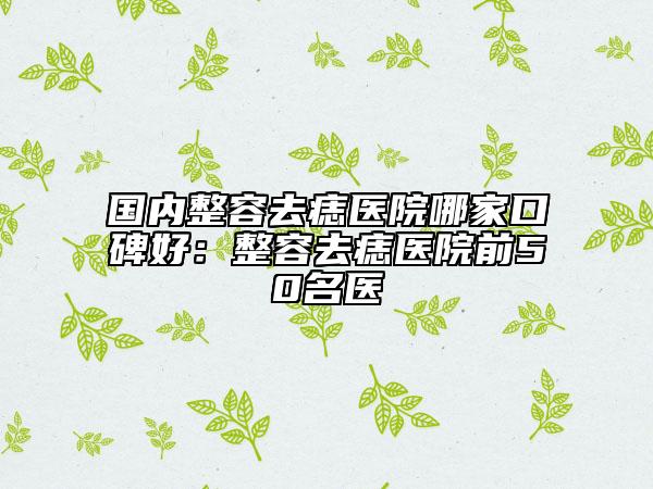 国内整容去痣医院哪家口碑好：整容去痣医院前50名医
