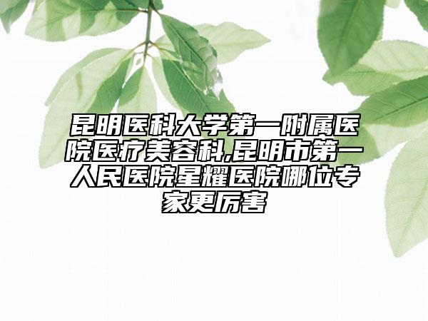 昆明医科大学第一附属医院医疗美容科,昆明市第一人民医院星耀医院哪位专家更厉害