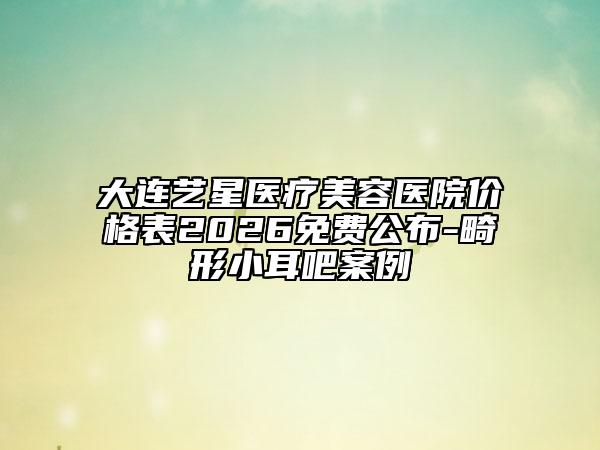 大连艺星医疗美容医院价格表2026免费公布-畸形小耳吧案例