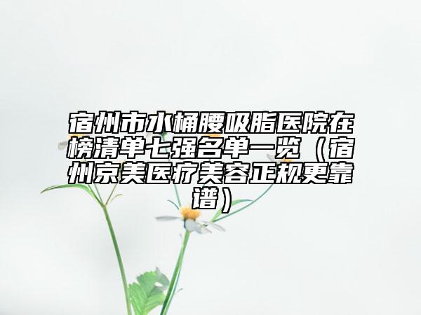 宿州市水桶腰吸脂医院在榜清单七强名单一览（宿州京美医疗美容正规更靠谱）