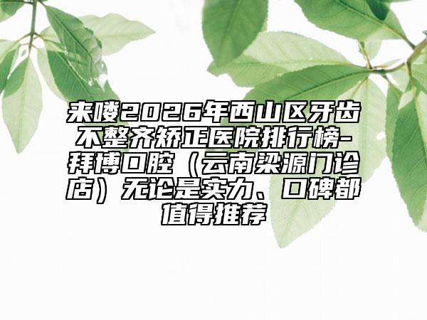 来喽2026年西山区牙齿不整齐矫正医院排行榜-拜博口腔（云南梁源门诊店）无论是实力、口碑都值得推荐