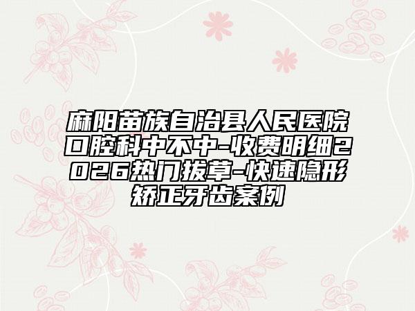 麻阳苗族自治县人民医院口腔科中不中-收费明细2026热门拔草-快速隐形矫正牙齿案例