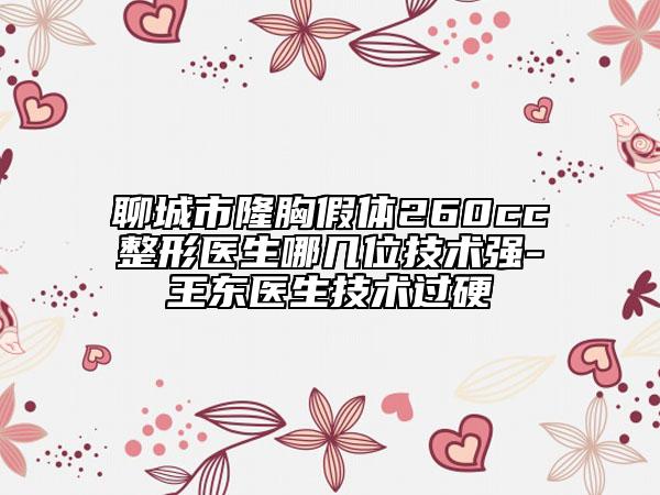 聊城市隆胸假体260cc整形医生哪几位技术强-王东医生技术过硬
