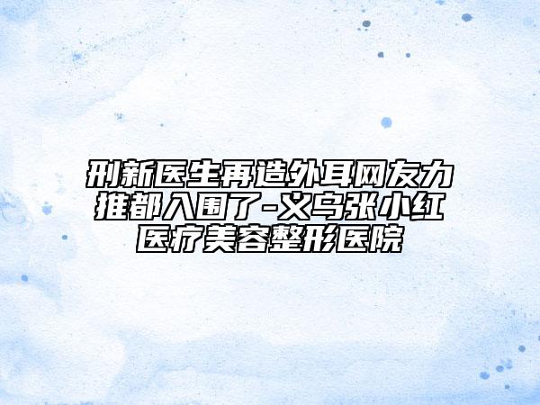 刑新医生再造外耳网友力推都入围了-义乌张小红医疗美容整形医院
